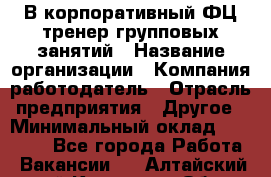 В корпоративный ФЦ тренер групповых занятий › Название организации ­ Компания-работодатель › Отрасль предприятия ­ Другое › Минимальный оклад ­ 13 500 - Все города Работа » Вакансии   . Алтайский край,Камень-на-Оби г.